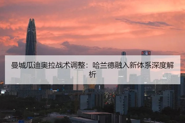 曼城瓜迪奥拉战术调整：哈兰德融入新体系深度解析
