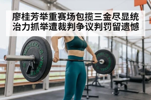 廖桂芳举重赛场包揽三金尽显统治力抓举遭裁判争议判罚留遗憾