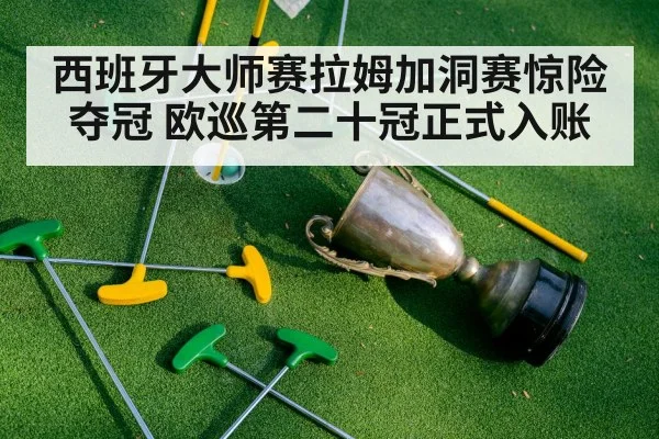 西班牙大师赛拉姆加洞赛惊险夺冠 欧巡第二十冠正式入账
